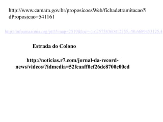 http://noticias.r7.com/jornal-da-record-
news/videos/?idmedia=52feaaff0cf26dc8700e00ed
Estrada do Colono
http://infoamazonia.org/pt/#!/map=2519&loc=-1.625758360412755,-50.6689453125,4
http://www.camara.gov.br/proposicoesWeb/fichadetramitacao?i
dProposicao=541161
 