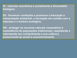 XI - valorizar econômica e socialmente a diversidade
biológica;
XII - favorecer condições e promover a educação e
interpretação ambiental, a recreação em contato com a
natureza e o turismo ecológico;
XIII - proteger os recursos naturais necessários à
subsistência de populações tradicionais, respeitando e
valorizando seu conhecimento e sua cultura e
promovendo-as social e economicamente.
 
