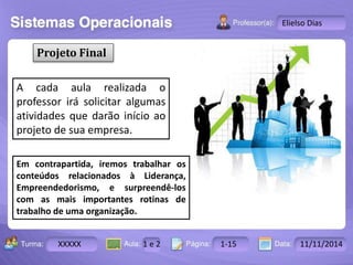 Turma: 2503-B Aula: 10 Pág: 10 a 17 Data: 18-jan-12 
XXXXX 1 e 2 1-15 11/11/2014 
Instrutor: Ricardo Paladini Matos 
Elielso Dias 
Projeto Final 
A cada aula realizada o 
professor irá solicitar algumas 
atividades que darão início ao 
projeto de sua empresa. 
Em contrapartida, iremos trabalhar os 
conteúdos relacionados à Liderança, 
Empreendedorismo, e surpreendê-los 
com as mais importantes rotinas de 
trabalho de uma organização. 
 