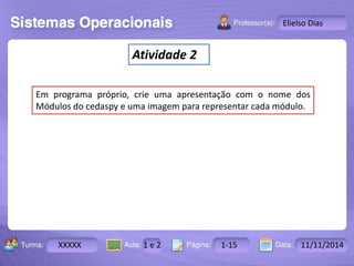 Turma: 2503-B Aula: 10 Pág: 10 a 17 Data: 18-jan-12 
XXXXX 1 e 2 1-15 11/11/2014 
Instrutor: Ricardo Paladini Matos 
Elielso Dias 
Atividade 2 
Em programa próprio, crie uma apresentação com o nome dos 
Módulos do cedaspy e uma imagem para representar cada módulo. 
