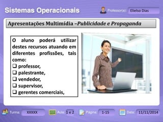 Turma: 2503-B Aula: 10 Pág: 10 a 17 Data: 18-jan-12 
XXXXX 1 e 2 1-15 11/11/2014 
Instrutor: Ricardo Paladini Matos 
Elielso Dias 
Apresentações Multimídia –Publicidade e Propaganda 
O aluno poderá utilizar 
destes recursos atuando em 
diferentes profissões, tais 
como: 
 professor, 
 palestrante, 
 vendedor, 
 supervisor, 
 gerentes comerciais, 
 