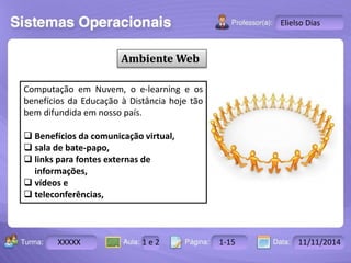 Turma: 2503-B Aula: 10 Pág: 10 a 17 Data: 18-jan-12 
XXXXX 1 e 2 1-15 11/11/2014 
Instrutor: Ricardo Paladini Matos 
Elielso Dias 
Ambiente Web 
Computação em Nuvem, o e-learning e os 
benefícios da Educação à Distância hoje tão 
bem difundida em nosso país. 
 Benefícios da comunicação virtual, 
 sala de bate-papo, 
 links para fontes externas de 
informações, 
 vídeos e 
 teleconferências, 
 