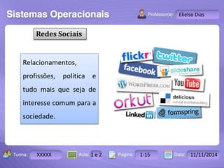 Turma: 2503-B Aula: 10 Pág: 10 a 17 Data: 18-jan-12 
XXXXX 1 e 2 1-15 11/11/2014 
Instrutor: Ricardo Paladini Matos 
Elielso Dias 
Redes Sociais 
Relacionamentos, 
profissões, política e 
tudo mais que seja de 
interesse comum para a 
sociedade. 
 