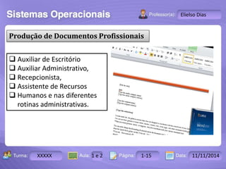 Turma: 2503-B Aula: 10 Pág: 10 a 17 Data: 18-jan-12 
XXXXX 1 e 2 1-15 11/11/2014 
Instrutor: Ricardo Paladini Matos 
Elielso Dias 
Produção de Documentos Profissionais 
 Auxiliar de Escritório 
 Auxiliar Administrativo, 
 Recepcionista, 
 Assistente de Recursos 
 Humanos e nas diferentes 
rotinas administrativas. 
 