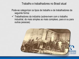 Trabalho e trabalhadores no Brasil atual
Pode-se categorizar os tipos de trabalho e de trabalhadores da
seguinte forma:
 Trabalhadores da indústria (sobrevivem com o trabalho
industrial, do mais simples ao mais complexo, para si ou para
outras pessoas)
 