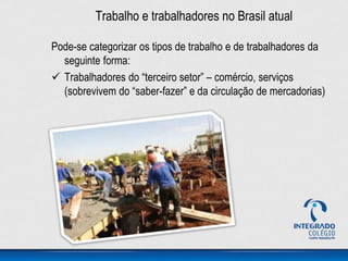 Trabalho e trabalhadores no Brasil atual
Pode-se categorizar os tipos de trabalho e de trabalhadores da
seguinte forma:
 Trabalhadores do “terceiro setor” – comércio, serviços
(sobrevivem do “saber-fazer” e da circulação de mercadorias)
 