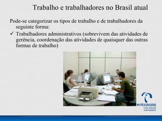 Trabalho e trabalhadores no Brasil atual
Pode-se categorizar os tipos de trabalho e de trabalhadores da
seguinte forma:
 Trabalhadores administrativos (sobrevivem das atividades de
gerência, coordenação das atividades de quaisquer das outras
formas de trabalho)
 