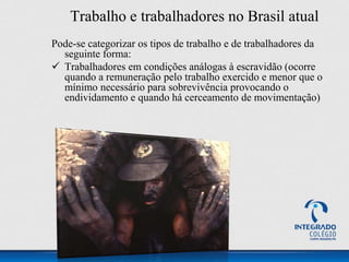 Trabalho e trabalhadores no Brasil atual
Pode-se categorizar os tipos de trabalho e de trabalhadores da
seguinte forma:
 Trabalhadores em condições análogas à escravidão (ocorre
quando a remuneração pelo trabalho exercido e menor que o
mínimo necessário para sobrevivência provocando o
endividamento e quando há cerceamento de movimentação)
 