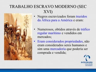 • Negros escravizados foram trazidos
da África para a América e eram:
• Numerosos, obtidos através de tráfico
regular marítimo e vendidos em
mercados;
• Eram considerados propriedades, não
eram considerados seres humanos e
sim uma mercadoria que poderia ser
comprada e vendida;
TRABALHO ESCRAVO MODERNO (SEC
XVI)
 