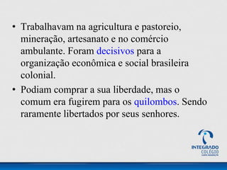 • Trabalhavam na agricultura e pastoreio,
mineração, artesanato e no comércio
ambulante. Foram decisivos para a
organização econômica e social brasileira
colonial.
• Podiam comprar a sua liberdade, mas o
comum era fugirem para os quilombos. Sendo
raramente libertados por seus senhores.
 