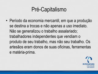 Pré-Capitalismo
• Período da economia mercantil, em que a produção
se destina a trocas e não apenas a uso imediato.
Não se generalizou o trabalho assalariado;
trabalhadores independentes que vendiam o
produto de seu trabalho, mas não seu trabalho. Os
artesãos eram donos de suas oficinas, ferramentas
e matéria-prima.
 