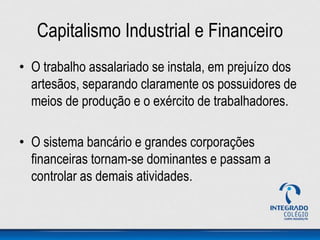 Capitalismo Industrial e Financeiro
• O trabalho assalariado se instala, em prejuízo dos
artesãos, separando claramente os possuidores de
meios de produção e o exército de trabalhadores.
• O sistema bancário e grandes corporações
financeiras tornam-se dominantes e passam a
controlar as demais atividades.
 