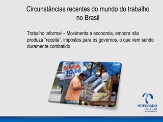 Circunstâncias recentes do mundo do trabalho
no Brasil
Trabalho informal – Movimenta a economia, embora não
produza “receita”, impostos para os governos, o que vem sendo
duramente combatido
 