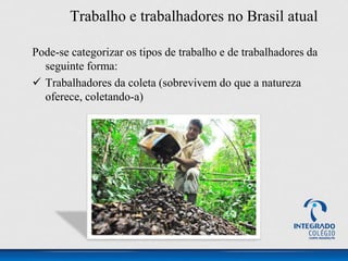 Trabalho e trabalhadores no Brasil atual
Pode-se categorizar os tipos de trabalho e de trabalhadores da
seguinte forma:
 Trabalhadores da coleta (sobrevivem do que a natureza
oferece, coletando-a)
 
