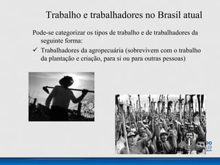 Trabalho e trabalhadores no Brasil atual
Pode-se categorizar os tipos de trabalho e de trabalhadores da
seguinte forma:
 Trabalhadores da agropecuária (sobrevivem com o trabalho
da plantação e criação, para si ou para outras pessoas)
 