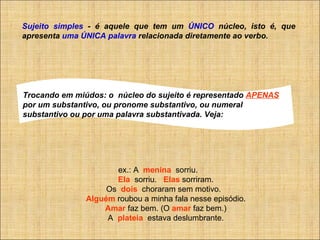 Sujeito simples  - é aquele que tem um  ÚNICO  núcleo, isto é, que apresenta  uma ÚNICA palavra  relacionada diretamente ao verbo.  ex.: A    menina   sorriu.         Ela   sorriu.    Elas  sorriram.         Os   dois   choraram sem motivo.           Alguém  roubou a minha fala nesse episódio.         Amar  faz bem. (O  amar  faz bem.)         A   plateia    estava deslumbrante. Trocando em miúdos: o  núcleo do sujeito é representado  APENAS   por um substantivo, ou pronome substantivo, ou numeral substantivo ou por uma palavra substantivada. Veja: 