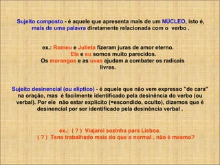 Sujeito composto  - é aquele que apresenta mais de um  NÚCLEO , isto é,  mais de uma palavra  diretamente relacionada com o  verbo . ex.:  Romeu  e  Julieta  fizeram juras de amor eterno.         Ela  e  eu  somos muito parecidos.      Os  morangos  e as  uvas  ajudam a combater os radicais livres. Sujeito desinencial (ou elíptico)  - é aquele que não vem expresso "de cara" na oração, mas  é facilmente identificado pela desinência do verbo (ou verbal). Por ele  não estar explícito (=escondido, oculto), dizemos que é desinencial por ser identificado pela desinência verbal .            ex.:  ( ? )  Viajarei sozinha para Lisboa.                  ( ? )  Tens trabalhado mais do que o normal , não é mesmo? 