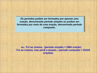 Os períodos podem ser formados por apenas uma oração, denominado período simples ou podem ser formados por mais de uma oração, denominado período composto.             ex.: Fui ao cinema.  (período simples = UMA oração)                 Fui ao cinema, mas perdi a sessão. ( período composto = DUAS orações) 