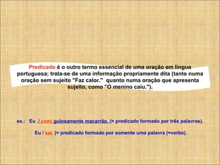 Predicado  é o outro termo essencial de uma oração em língua portuguesa; trata-se de uma informação propriamente dita (tanto numa oração sem sujeito "Faz calor."  quanto numa oração que apresenta sujeito, como "O menino caiu."). ex.:   Eu   /  comi  gulosamente macarrão.  (= predicado formado por três palavras).                   Eu /  saí .  (= predicado formado por somente uma palavra (=verbo). 