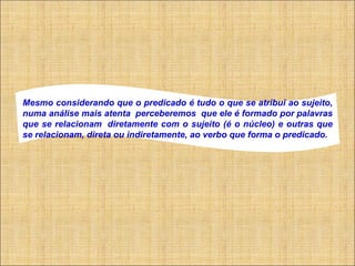     Mesmo considerando que o predicado é tudo o que se atribui ao sujeito, numa análise mais atenta  perceberemos  que ele é formado por palavras que se relacionam  diretamente com o sujeito (é o núcleo) e outras que se relacionam, direta ou indiretamente, ao verbo que forma o predicado.   