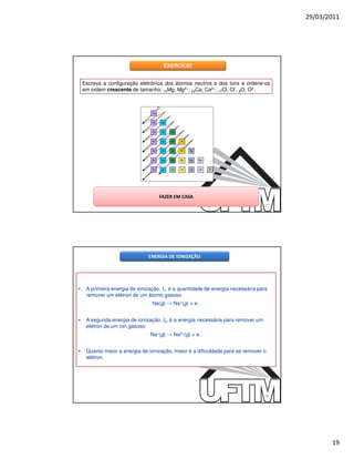 29/03/2011




                                      EXERCÍCIO


    Escreva a configuração eletrônica dos átomos neutros e dos íons e ordene-os
    em ordem crescente de tamanho: 12Mg, Mg2+, 20Ca, Ca2+, 17Cl, Cl-, 8O, O2-.




                                    FAZER EM CASA
                                                                                  37




                               ENERGIA DE IONIZAÇÃO




•    A primeira energia de ionização, I1, é a quantidade de energia necessária para
     remover um elétron de um átomo gasoso:
                                 Na(g) → Na+(g) + e-.


•    A segunda energia de ionização, I2, é a energia necessária para remover um
     elétron de um íon gasoso:
                                Na+(g) → Na2+(g) + e-.


•    Quanto maior a energia de ionização, maior é a dificuldade para se remover o
     elétron.




                                                                                  38




                                                                                              19
 
