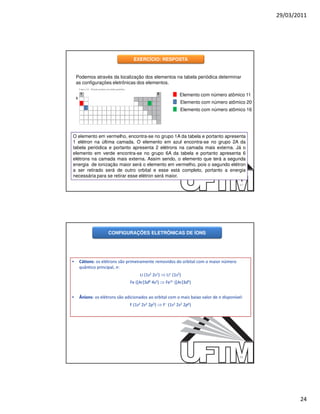29/03/2011




                                    EXERCÍCIO: RESPOSTA


    Podemos através da localização dos elementos na tabela periódica determinar
    as configurações eletrônicas dos elementos.

        1                                         2            Elemento com número atômico 11
    3
                                                               Elemento com número atômico 20
                                                               Elemento com número atômico 16




O elemento em vermelho, encontra-se no grupo 1A da tabela e portanto apresenta
1 elétron na última camada. O elemento em azul encontra-se no grupo 2A da
tabela periódica e portanto apresenta 2 elétrons na camada mais externa. Já o
elemento em verde encontra-se no grupo 6A da tabela e portanto apresenta 6
elétrons na camada mais externa. Assim sendo, o elemento que terá a segunda
energia de ionização maior será o elemento em vermelho, pois o segundo elétron
a ser retirado será de outro orbital e esse está completo, portanto a energia
necessária para se retirar esse elétron será maior.
                                                                                            47




                       CONFIGURAÇÕES ELETRÔNICAS DE ÍONS




•       Cátions: os elétrons são primeiramente removidos do orbital com o maior número
        quântico principal, n:
                                        Li (1s2 2s1) ⇒ Li+ (1s2)
                                  Fe ([Ar]3d6 4s2) ⇒ Fe3+ ([Ar]3d5)


•       Ânions: os elétrons são adicionados ao orbital com o mais baixo valor de n disponível:
                                  F (1s2 2s2 2p5) ⇒ F− (1s2 2s2 2p6)




                                                                                            48




                                                                                                        24
 