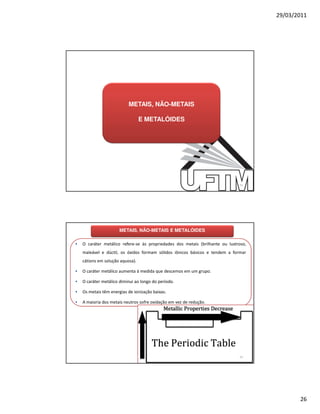29/03/2011




                           METAIS, NÃO-METAIS

                                  E METALÓIDES




                                                                               51




                      METAIS, NÃO-METAIS E METALÓIDES

•   O caráter metálico refere-se às propriedades dos metais (brilhante ou lustroso,
    maleável e dúctil, os óxidos formam sólidos iônicos básicos e tendem a formar
    cátions em solução aquosa).

•   O caráter metálico aumenta à medida que descemos em um grupo.

•   O caráter metálico diminui ao longo do período.

•   Os metais têm energias de ionização baixas.

•   A maioria dos metais neutros sofre oxidação em vez de redução.




                                                                               52




                                                                                             26
 