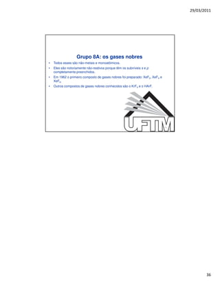29/03/2011




                   Grupo 8A: os gases nobres
•   Todos esses são não-metais e monoatômicos.
•   Eles são notoriamente não-reativos porque têm os subníveis s e p
    completamente preenchidos.
•   Em 1962 o primeiro composto de gases nobres foi preparado: XeF2, XeF4 e
    XeF6.
•   Outros compostos de gases nobres conhecidos são o KrF2 e o HArF.




                                                                              71




                                                                                          36
 
