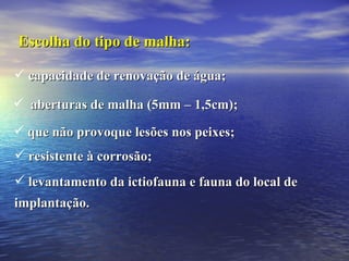 Escolha do tipo de malha: capacidade de renovação de água; aberturas de malha (5mm – 1,5cm); que não provoque lesões nos peixes; resistente à corrosão; levantamento da ictiofauna e fauna do local de implantação. 