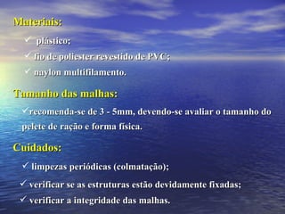 Tamanho das malhas: recomenda-se de 3 - 5mm, devendo-se avaliar o tamanho do pelete de ração e forma física. Cuidados: limpezas periódicas (colmatação); verificar se as estruturas estão devidamente fixadas; verificar a integridade das malhas. plástico;  fio de poliester revestido de PVC; naylon multifilamento. Materiais: 