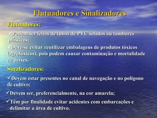 Flutuadores e Sinalizadores Sinalizadores: Devem estar presentes no canal de navegação e no polígono  de cultivo; Devem ser, preferencialmente, na cor amarela; Têm por finalidade evitar acidentes com embarcações e delimitar a área de cultivo. Flutuadores: Podem ser feitos de tubos de PVC selados ou tambores plásticos; Deve-se evitar reutilizar embalagens de produtos tóxicos (agrotóxicos), pois podem causar contaminação e mortalidade de peixes. 