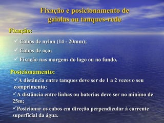 Fixação e posicionamento de gaiolas ou tanques-rede Fixação: Cabos de nylon (14 - 20mm); Cabos de aço; Fixação nas margens do lago ou no fundo. Posicionamento: A distância entre tanques deve ser de 1 a 2 vezes o seu comprimento; A distância entre linhas ou baterias deve ser no mínimo de 25m; Posicionar os cabos em direção perpendicular à corrente superficial da água. 