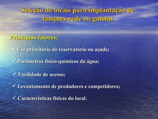 Seleção de locais para implantação de tanques-rede ou gaiolas Principais fatores: Parâmetros físico-químicos da água; Facilidade de acesso; Levantamento de predadores e competidores; Características físicas do local. Uso prioritário do reservatório ou açude; 