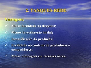 Vantagens: Maior facilidade na despesca; Menor investimento inicial; Intensificação da produção; Facilidade no controle de predadores e competidores; Maior estocagem em menores áreas.  2. TANQUES-REDE 