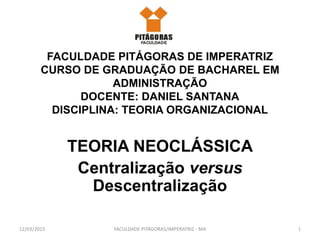 FACULDADE PITÁGORAS DE IMPERATRIZ
CURSO DE GRADUAÇÃO DE BACHAREL EM
ADMINISTRAÇÃO
DOCENTE: DANIEL SANTANA
DISCIPLINA: TEORIA ORGANIZACIONAL
TEORIA NEOCLÁSSICA
Centralização versus
Descentralização
12/03/2015 1FACULDADE PITÁGORAS/IMPERATRIZ - MA
 