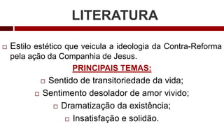 LITERATURA
 Estilo estético que veicula a ideologia da Contra-Reforma
pela ação da Companhia de Jesus.
PRINCIPAIS TEMAS:
 Sentido de transitoriedade da vida;
 Sentimento desolador de amor vivido;
 Dramatização da existência;
 Insatisfação e solidão.
 