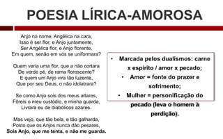 POESIA LÍRICA-AMOROSA
Anjo no nome, Angélica na cara,
Isso é ser flor, e Anjo juntamente,
Ser Angélica flor, e Anjo florente,
Em quem, senão em vós se uniformara?
Quem veria uma flor, que a não cortara
De verde pé, de rama florescente?
E quem um Anjo vira tão luzente,
Que por seu Deus, o não idolatrara?
Se como Anjo sois dos meus altares,
Fôreis o meu custódio, e minha guarda,
Livrara eu de diabólicos azares.
Mas vejo, que tão bela, e tão galharda,
Posto que os Anjos nunca dão pesares,
Sois Anjo, que me tenta, e não me guarda.
• Marcada pelos dualismos: carne
x espírito / amor x pecado;
• Amor = fonte do prazer e
sofrimento;
• Mulher = personificação do
pecado (leva o homem à
perdição).
 