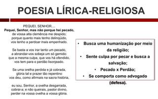 POESIA LÍRICA-RELIGIOSA
• Busca uma humanização por meio
da religião;
• Sente culpa por pecar e busca a
salvação;
• Pecado x Perdão;
• Se comporta como advogado
(defesa).
PEQUEI, SENHOR....
Pequei, Senhor, mas não porque hei pecado,
de vossa alta clemência me despido;
porque quanto mais tenho delinqüido,
vos tenho a perdoar mais empenhado.
Se basta a vos irar tanto um pecado,
a abrandar-vos sobeja um só gemido:
que a mesma culpa, que vos há ofendido,
vos tem para o perdão lisonjeado.
Se uma orelha perdida e já cobrada,
glória tal e prazer tão repentino
vos deu, como afirmais na sacra história,
eu sou, Senhor, a ovelha desgarrada,
cobrai-a; e não queirais, pastor divino,
perder na vossa ovelha a vossa glória.
 