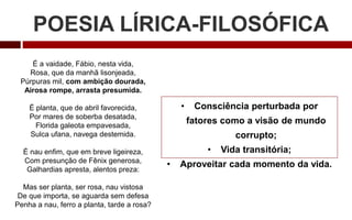 POESIA LÍRICA-FILOSÓFICA
• Consciência perturbada por
fatores como a visão de mundo
corrupto;
• Vida transitória;
• Aproveitar cada momento da vida.
É a vaidade, Fábio, nesta vida,
Rosa, que da manhã lisonjeada,
Púrpuras mil, com ambição dourada,
Airosa rompe, arrasta presumida.
É planta, que de abril favorecida,
Por mares de soberba desatada,
Florida galeota empavesada,
Sulca ufana, navega destemida.
É nau enfim, que em breve ligeireza,
Com presunção de Fênix generosa,
Galhardias apresta, alentos preza:
Mas ser planta, ser rosa, nau vistosa
De que importa, se aguarda sem defesa
Penha a nau, ferro a planta, tarde a rosa?
 