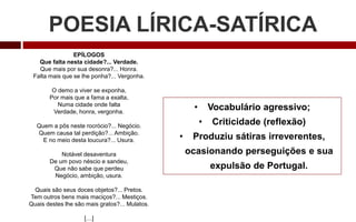 POESIA LÍRICA-SATÍRICA
EPÍLOGOS
Que falta nesta cidade?... Verdade.
Que mais por sua desonra?... Honra.
Falta mais que se lhe ponha?... Vergonha.
O demo a viver se exponha,
Por mais que a fama a exalta,
Numa cidade onde falta
Verdade, honra, vergonha.
Quem a pôs neste rocrócio?... Negócio.
Quem causa tal perdição?... Ambição.
E no meio desta loucura?... Usura.
Notável desaventura
De um povo néscio e sandeu,
Que não sabe que perdeu
Negócio, ambição, usura.
Quais são seus doces objetos?... Pretos.
Tem outros bens mais maciços?... Mestiços.
Quais destes lhe são mais gratos?... Mulatos.
[…]
• Vocabulário agressivo;
• Criticidade (reflexão)
• Produziu sátiras irreverentes,
ocasionando perseguições e sua
expulsão de Portugal.
 