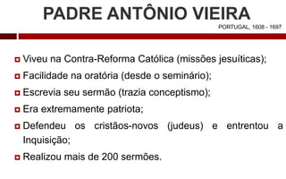 PADRE ANTÔNIO VIEIRA
 Viveu na Contra-Reforma Católica (missões jesuíticas);
 Facilidade na oratória (desde o seminário);
 Escrevia seu sermão (trazia conceptismo);
 Era extremamente patriota;
 Defendeu os cristãos-novos (judeus) e entrentou a
Inquisição;
 Realizou mais de 200 sermões.
PORTUGAL, 1608 - 1697
 