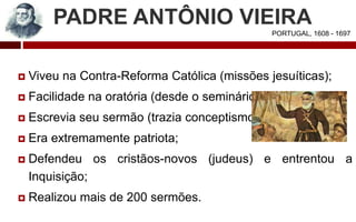 PADRE ANTÔNIO VIEIRA
 Viveu na Contra-Reforma Católica (missões jesuíticas);
 Facilidade na oratória (desde o seminário);
 Escrevia seu sermão (trazia conceptismo);
 Era extremamente patriota;
 Defendeu os cristãos-novos (judeus) e entrentou a
Inquisição;
 Realizou mais de 200 sermões.
PORTUGAL, 1608 - 1697
 