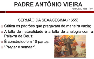 PADRE ANTÔNIO VIEIRA
PORTUGAL, 1608 - 1697
SERMÃO DA SEXAGÉSIMA (1655)
 Critica os padrões que pregavam de maneira vazia;
 A falta de naturalidade é a falta de analogia com a
Palavra de Deus;
 É construído em 10 partes;
 “Pregar é semear”.
 