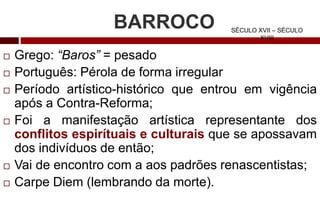 BARROCO
 Grego: “Baros” = pesado
 Português: Pérola de forma irregular
 Período artístico-histórico que entrou em vigência
após a Contra-Reforma;
 Foi a manifestação artística representante dos
conflitos espirítuais e culturais que se apossavam
dos indivíduos de então;
 Vai de encontro com a aos padrões renascentistas;
 Carpe Diem (lembrando da morte).
SÉCULO XVII – SÉCULO
XVIII
 