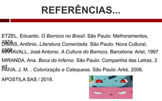 REFERÊNCIAS...
ETZEL, Eduardo. O Barroco no Brasil. São Paulo: Melhoramentos,
1974.
MARAVALL, José Antonio. A Cultura do Barroco. Barcelona: Ariel, 1997
PAIVA, J. M. . Colonização e Catequese. São Paulo: Arké, 2006.
MIRANDA, Ana. Boca do Inferno. São Paulo: Companhia das Letras. 2
ed.
DIMAS, Antônio. Literatura Comentada. São Paulo: Nova Cultural,
1988.
APOSTILA SAS / 2019.
 