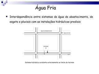 Água Fria
   Interdependência entre sistemas de água de abastecimento, de
    esgoto e pluviais com as instalações hidráulicas prediais


                                    água de abastecimento
                                                                 águas pluviais




                                         edificação




                                                                        esgoto




                Sistema hidráulico existente externamente ao limite do terreno
 