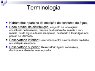 Terminologia

   Hidrômetro: aparelho de medição de consumo de água.
   Rede predial de distribuição: conjunto de tubulações
    constituído de barriletes, colunas de distribuição, ramais e sub-
    ramais, ou de alguns destes elementos, destinado a levar água aos
    pontos de utilização;
   Reservatório inferior: Reservatório entre o alimentador predial e
    a instalação elevatória.
   Reservatório superior: Reservatório ligado ao barrilete,
    destinado a alimentar a rede predial.
 