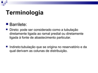 Terminologia
   Barrilete:
   Direto: pode ser considerado como a tubulação
    diretamente ligada ao ramal predial ou diretamente
    ligada à fonte de abastecimento particular.

   Indireto:tubulação que se origina no reservatório e da
    qual derivam as colunas de distribuição.
 
