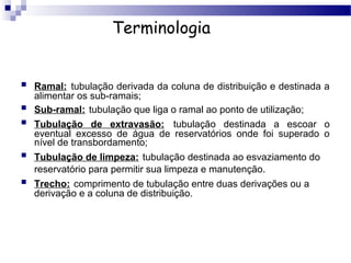 Terminologia


   Ramal: tubulação derivada da coluna de distribuição e destinada a
    alimentar os sub-ramais;
   Sub-ramal: tubulação que liga o ramal ao ponto de utilização;
   Tubulação de extravasão: tubulação destinada a escoar o
    eventual excesso de água de reservatórios onde foi superado o
    nível de transbordamento;
   Tubulação de limpeza: tubulação destinada ao esvaziamento do
    reservatório para permitir sua limpeza e manutenção.
   Trecho: comprimento de tubulação entre duas derivações ou a
    derivação e a coluna de distribuição.
 
