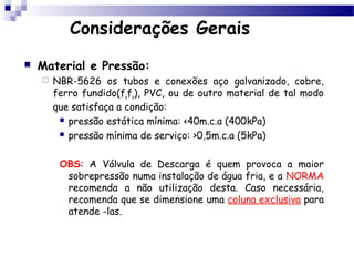 Considerações Gerais
   Material e Pressão:
       NBR-5626 os tubos e conexões aço galvanizado, cobre,
        ferro fundido(fofo), PVC, ou de outro material de tal modo
        que satisfaça a condição:
          pressão estática mínima: <40m.c.a (400kPa)

          pressão mínima de serviço: >0,5m.c.a (5kPa)



         OBS: A Válvula de Descarga é quem provoca a maior
          sobrepressão numa instalação de água fria, e a NORMA
          recomenda a não utilização desta. Caso necessária,
          recomenda que se dimensione uma coluna exclusiva para
          atende -las.
 